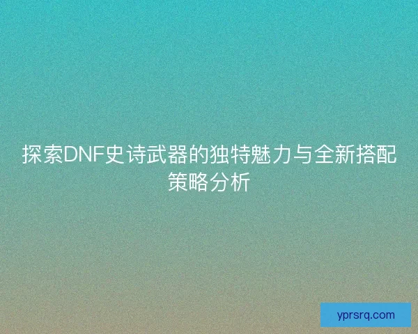 探索DNF史诗武器的独特魅力与全新搭配策略分析