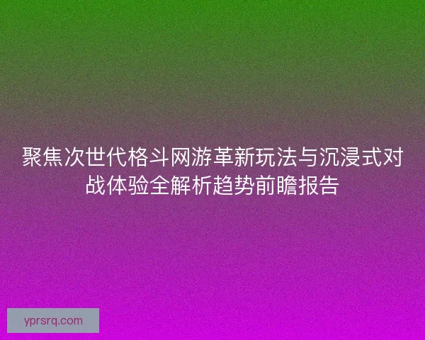 聚焦次世代格斗网游革新玩法与沉浸式对战体验全解析趋势前瞻报告