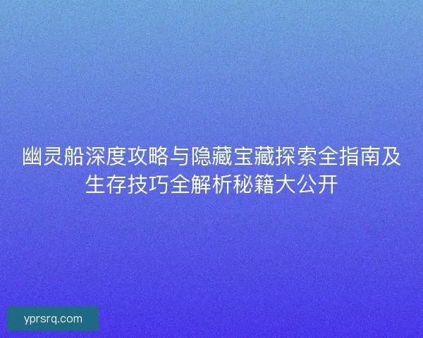 幽灵船深度攻略与隐藏宝藏探索全指南及生存技巧全解析秘籍大公开 幽灵船深度攻略与隐藏宝藏探索全指南及生存技巧全解析秘籍大公开