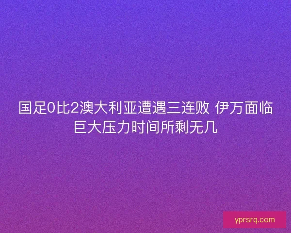 国足0比2澳大利亚遭遇三连败 伊万面临巨大压力时间所剩无几 国足0比2澳大利亚遭遇三连败 伊万面临巨大压力时间所剩无几