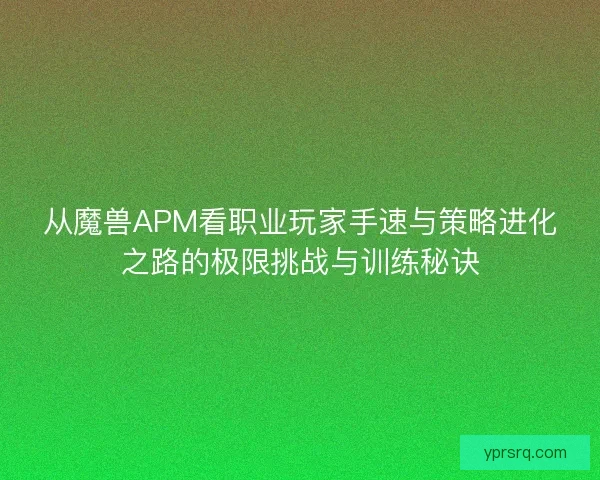 从魔兽APM看职业玩家手速与策略进化之路的极限挑战与训练秘诀 从魔兽APM看职业玩家手速与策略进化之路的极限挑战与训练秘诀