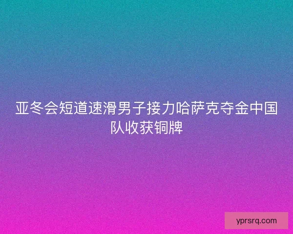 亚冬会短道速滑男子接力哈萨克夺金中国队收获铜牌