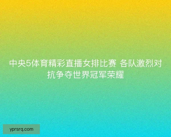 中央5体育精彩直播女排比赛 各队激烈对抗争夺世界冠军荣耀