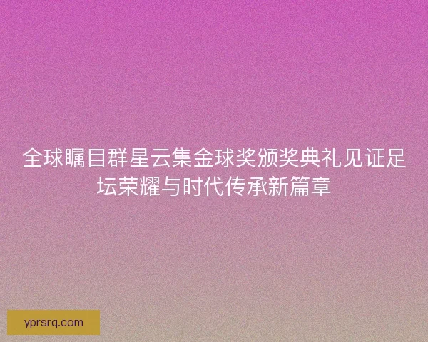 全球瞩目群星云集金球奖颁奖典礼见证足坛荣耀与时代传承新篇章