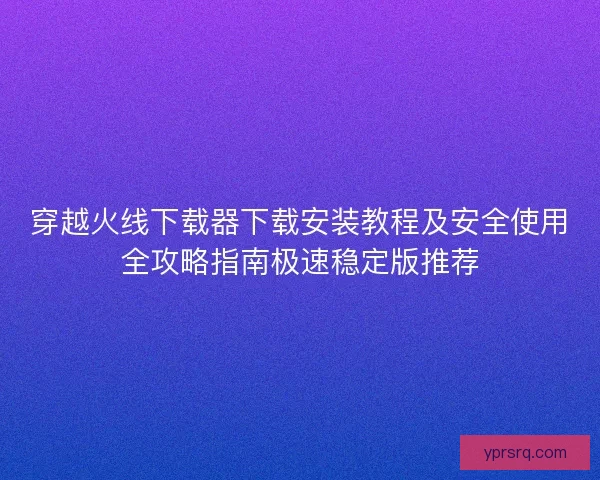 穿越火线下载器下载安装教程及安全使用全攻略指南极速稳定版推荐 穿越火线下载器下载安装教程及安全使用全攻略指南极速稳定版推荐