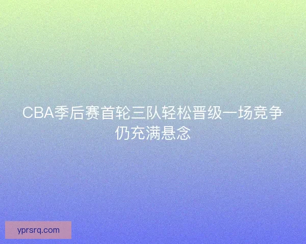 CBA季后赛首轮三队轻松晋级一场竞争仍充满悬念 CBA季后赛首轮三队轻松晋级一场竞争仍充满悬念