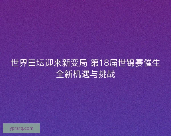 世界田坛迎来新变局 第18届世锦赛催生全新机遇与挑战