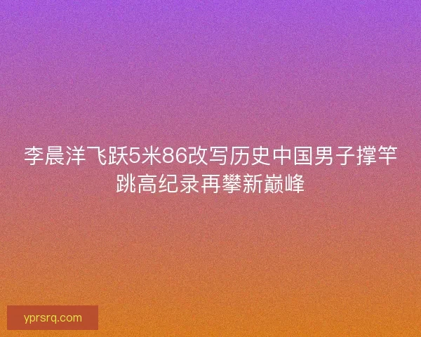 李晨洋飞跃5米86改写历史中国男子撑竿跳高纪录再攀新巅峰 李晨洋飞跃5米86改写历史中国男子撑竿跳高纪录再攀新巅峰