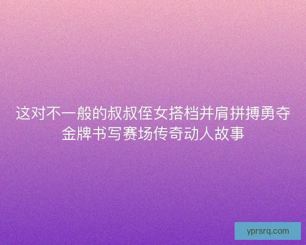 这对不一般的叔叔侄女搭档并肩拼搏勇夺金牌书写赛场传奇动人故事 这对不一般的叔叔侄女搭档并肩拼搏勇夺金牌书写赛场传奇动人故事