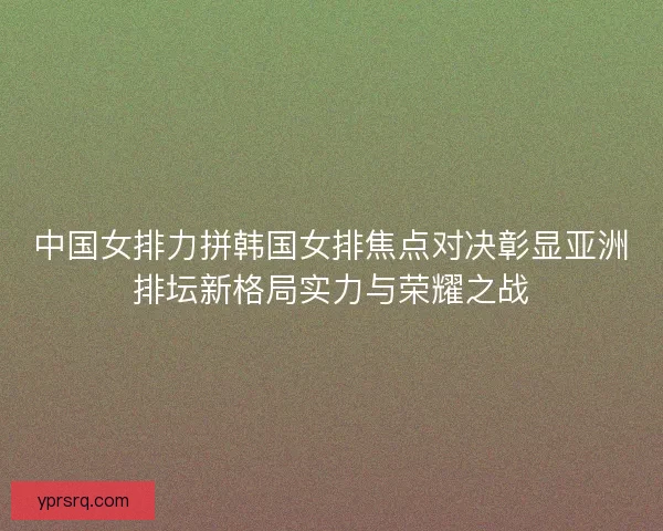 中国女排力拼韩国女排焦点对决彰显亚洲排坛新格局实力与荣耀之战