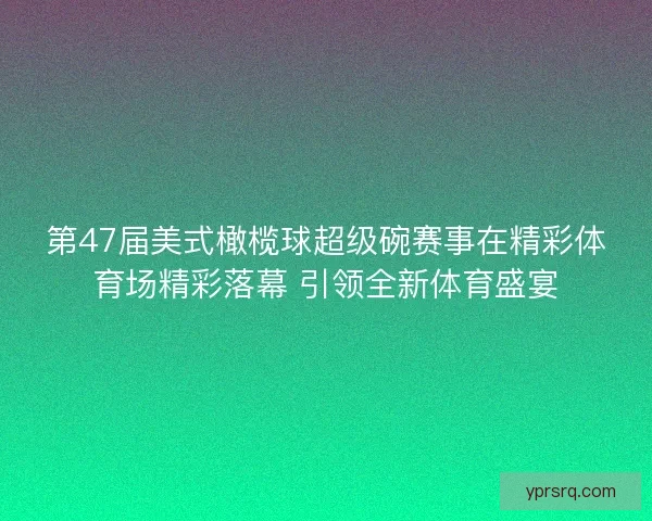 第47届美式橄榄球超级碗赛事在精彩体育场精彩落幕 引领全新体育盛宴 第47届美式橄榄球超级碗赛事在精彩体育场精彩落幕 引领全新体育盛宴