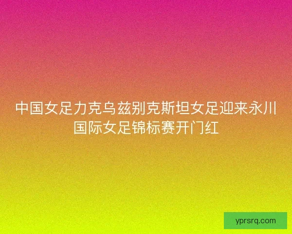 中国女足力克乌兹别克斯坦女足迎来永川国际女足锦标赛开门红 中国女足力克乌兹别克斯坦女足迎来永川国际女足锦标赛开门红