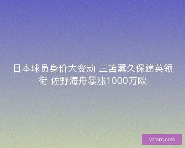 日本球员身价大变动 三笘薰久保建英领衔 佐野海舟暴涨1000万欧 日本球员身价大变动 三笘薰久保建英领衔 佐野海舟暴涨1000万欧