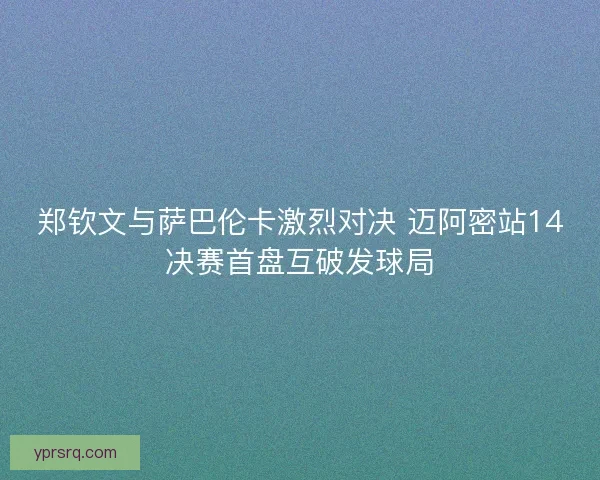 郑钦文与萨巴伦卡激烈对决 迈阿密站14决赛首盘互破发球局 郑钦文与萨巴伦卡激烈对决 迈阿密站14决赛首盘互破发球局