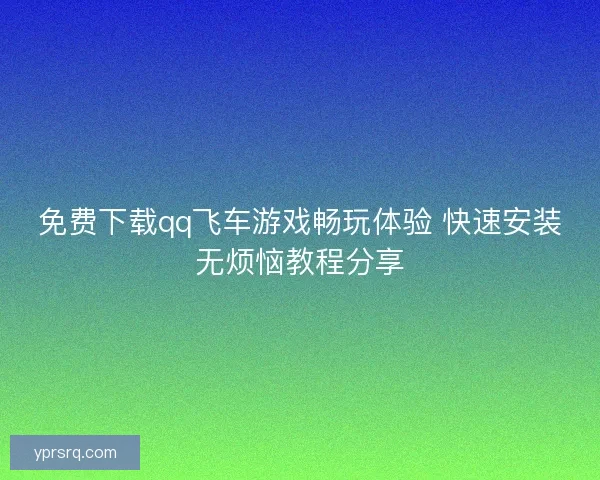 免费下载qq飞车游戏畅玩体验 快速安装无烦恼教程分享