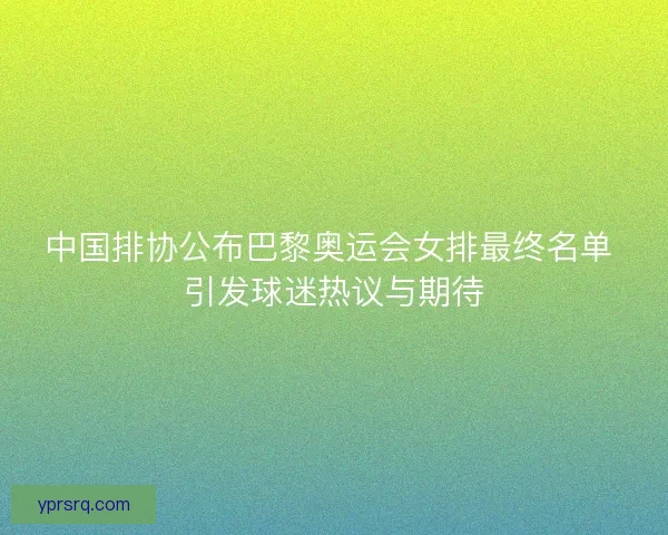 中国排协公布巴黎奥运会女排最终名单 引发球迷热议与期待
