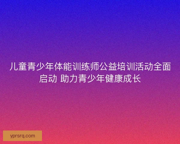 儿童青少年体能训练师公益培训活动全面启动 助力青少年健康成长 儿童青少年体能训练师公益培训活动全面启动 助力青少年健康成长