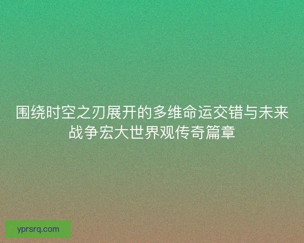 围绕时空之刃展开的多维命运交错与未来战争宏大世界观传奇篇章
