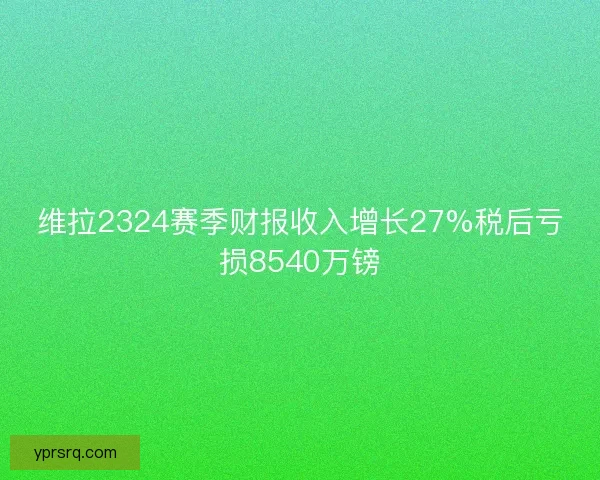 维拉2324赛季财报收入增长27%税后亏损8540万镑 维拉2324赛季财报收入增长27%税后亏损8540万镑