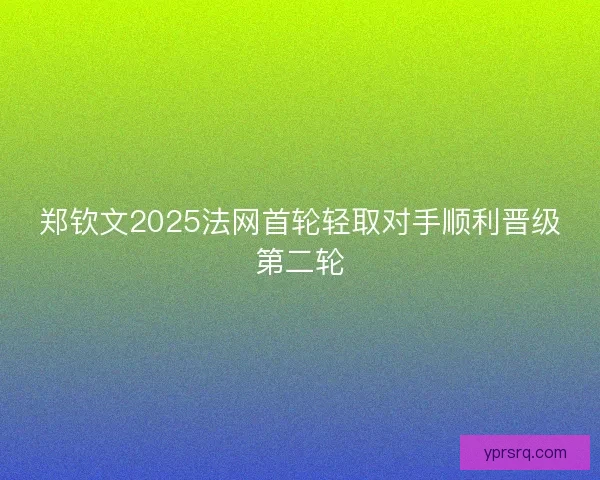 郑钦文2025法网首轮轻取对手顺利晋级第二轮 郑钦文2025法网首轮轻取对手顺利晋级第二轮