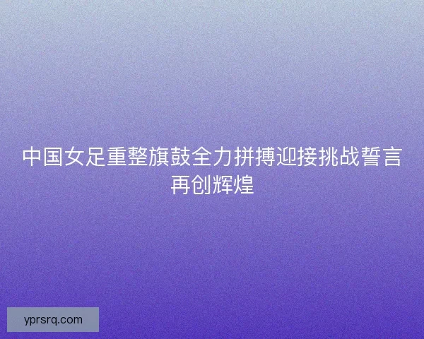 中国女足重整旗鼓全力拼搏迎接挑战誓言再创辉煌 中国女足重整旗鼓全力拼搏迎接挑战誓言再创辉煌