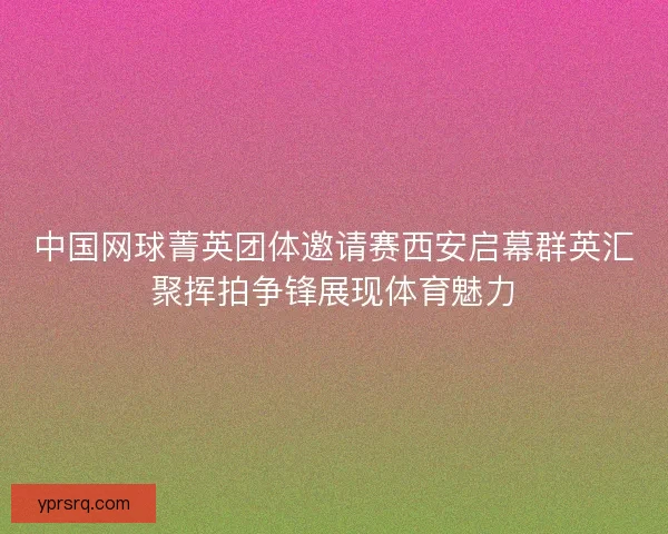 中国网球菁英团体邀请赛西安启幕群英汇聚挥拍争锋展现体育魅力 中国网球菁英团体邀请赛西安启幕群英汇聚挥拍争锋展现体育魅力