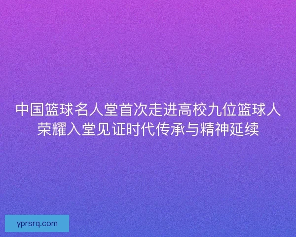 中国篮球名人堂首次走进高校九位篮球人荣耀入堂见证时代传承与精神延续 中国篮球名人堂首次走进高校九位篮球人荣耀入堂见证时代传承与精神延续