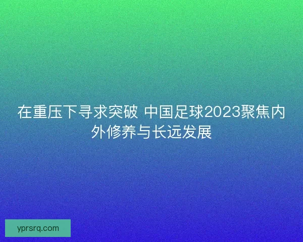 在重压下寻求突破 中国足球2023聚焦内外修养与长远发展 在重压下寻求突破 中国足球2023聚焦内外修养与长远发展