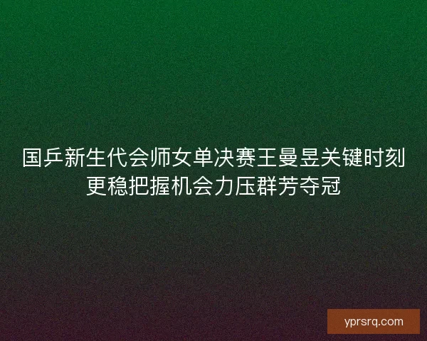 国乒新生代会师女单决赛王曼昱关键时刻更稳把握机会力压群芳夺冠 国乒新生代会师女单决赛王曼昱关键时刻更稳把握机会力压群芳夺冠